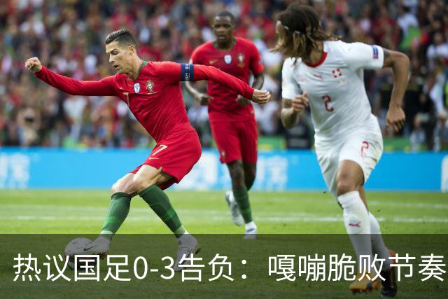 热议国足0-3告负：嘎嘣脆败节奏慢，不扎紧篱笆没法踢亚洲杯