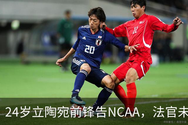 24岁立陶宛前锋告NCAA，法官未裁决只给最后期限